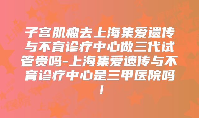 子宫肌瘤去上海集爱遗传与不育诊疗中心做三代试管贵吗-上海集爱遗传与不育诊疗中心是三甲医院吗！