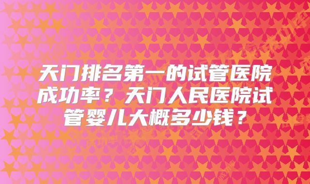 天门排名第一的试管医院成功率?天门人民医院试管婴儿大概多少钱?