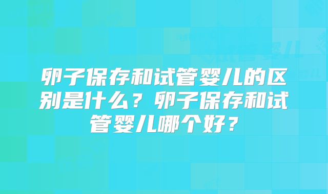 卵子保存和试管婴儿的区别是什么?卵子保存和试管婴儿哪个好?
