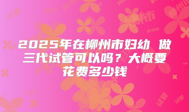 2025年在柳州市妇幼 做三代试管可以吗？大概要花费多少钱