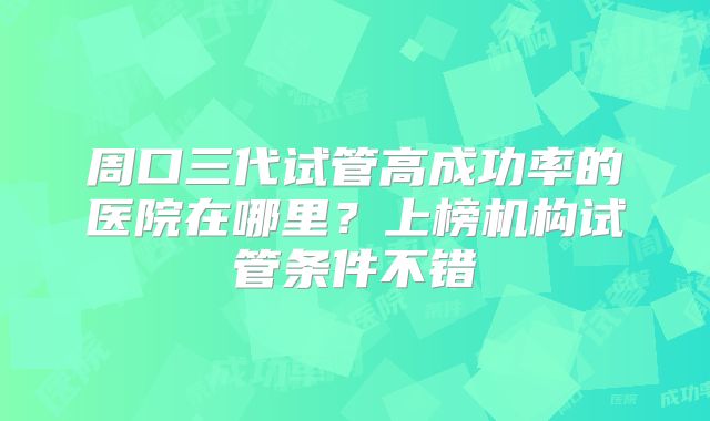 周口三代试管高成功率的医院在哪里？上榜机构试管条件不错