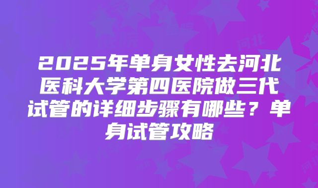 2025年单身女性去河北医科大学第四医院做三代试管的详细步骤有哪些？单身试管攻略