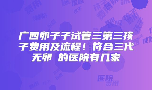 广西卵子子试管三第三孩子费用及流程!符合三代无卵�的医院有几家