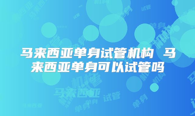 马来西亚单身试管机构 马来西亚单身可以试管吗