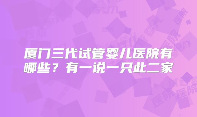 厦门三代试管婴儿医院有哪些？有一说一只此二家