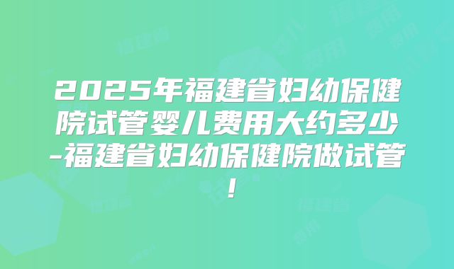 2025年福建省妇幼保健院试管婴儿费用大约多少-福建省妇幼保健院做试管！