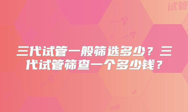 三代试管一般筛选多少？三代试管筛查一个多少钱？