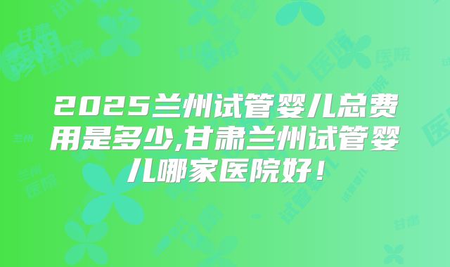 2025兰州试管婴儿总费用是多少,甘肃兰州试管婴儿哪家医院好！