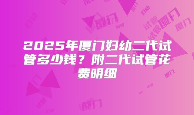2025年厦门妇幼二代试管多少钱？附二代试管花费明细