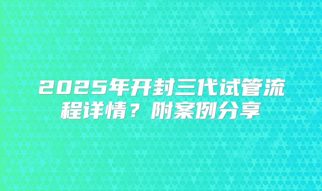 2025年开封三代试管流程详情？附案例分享