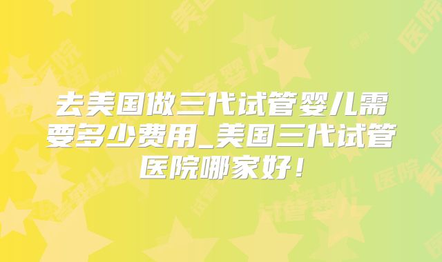 去美国做三代试管婴儿需要多少费用_美国三代试管医院哪家好！