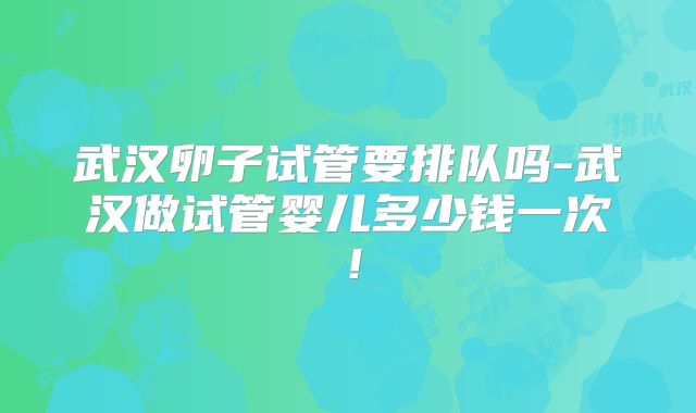 武汉卵子试管要排队吗-武汉做试管婴儿多少钱一次！