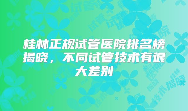 桂林正规试管医院排名榜揭晓,不同试管技术有很大差别