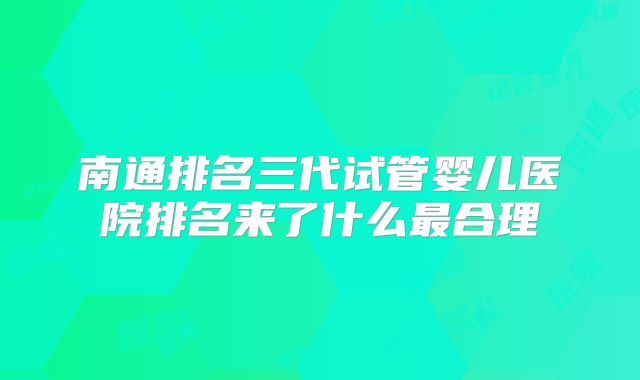 南通排名三代试管婴儿医院排名来了什么最合理