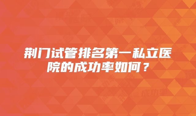 荆门试管排名第一私立医院的成功率如何？