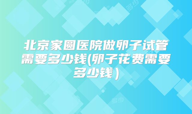 北京家圆医院做卵子试管需要多少钱(卵子花费需要多少钱）