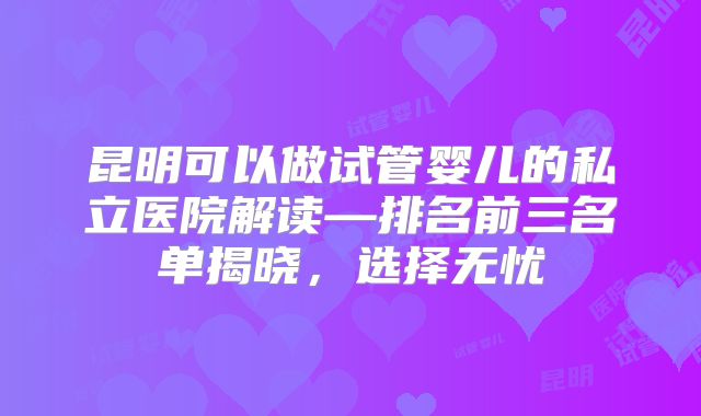 昆明可以做试管婴儿的私立医院解读—排名前三名单揭晓，选择无忧
