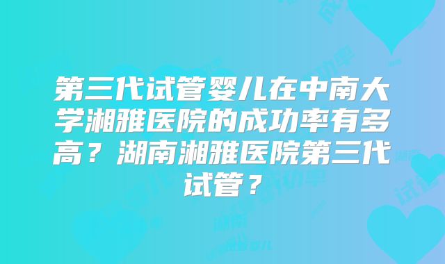 第三代试管婴儿在中南大学湘雅医院的成功率有多高？湖南湘雅医院第三代试管？