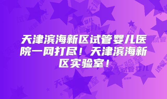 天津滨海新区试管婴儿医院一网打尽!天津滨海新区实验室!