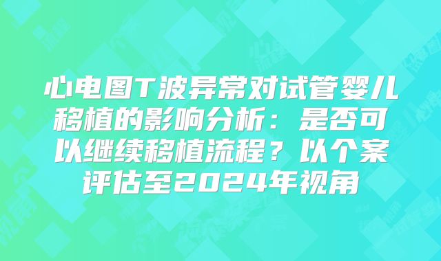 心电图T波异常对试管婴儿移植的影响分析：是否可以继续移植流程？以个案评估至2024年视角