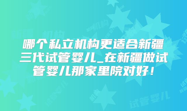 哪个私立机构更适合新疆三代试管婴儿_在新疆做试管婴儿那家里院对好！