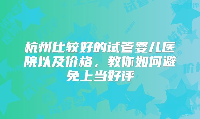 杭州比较好的试管婴儿医院以及价格，教你如何避免上当好评
