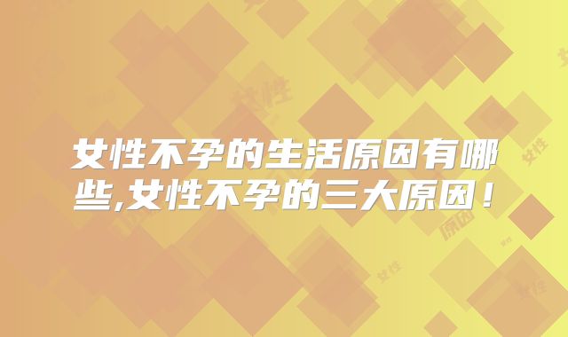 女性不孕的生活原因有哪些,女性不孕的三大原因！