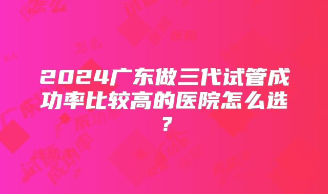 2024广东做三代试管成功率比较高的医院怎么选？