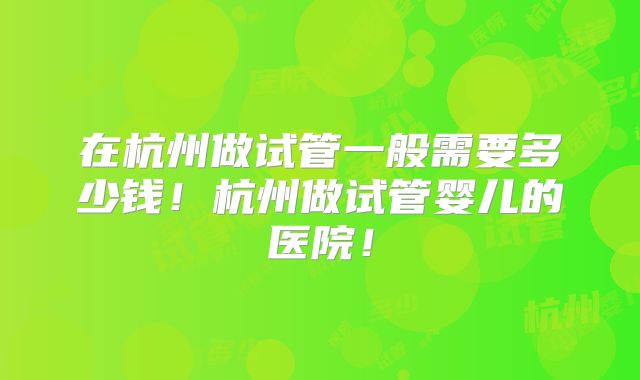 在杭州做试管一般需要多少钱！杭州做试管婴儿的医院！