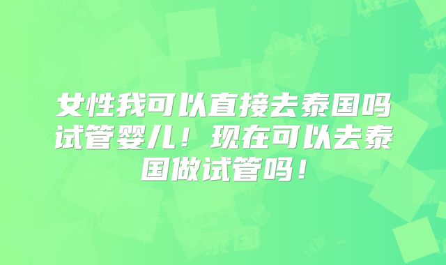 女性我可以直接去泰国吗试管婴儿!现在可以去泰国做试管吗!