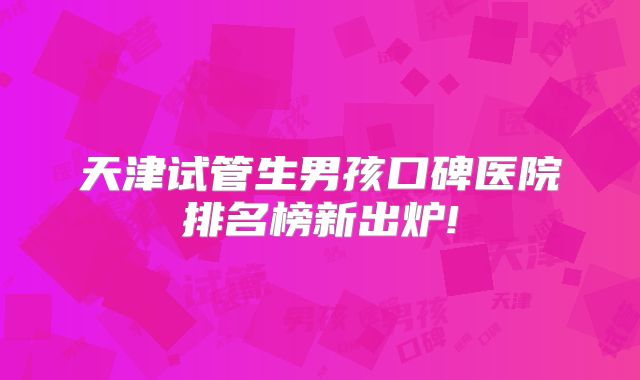 天津试管生男孩口碑医院排名榜新出炉!