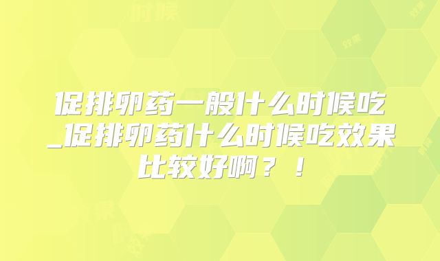 促排卵药一般什么时候吃_促排卵药什么时候吃效果比较好啊？！