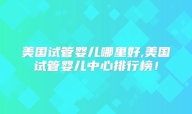 美国试管婴儿哪里好,美国试管婴儿中心排行榜！