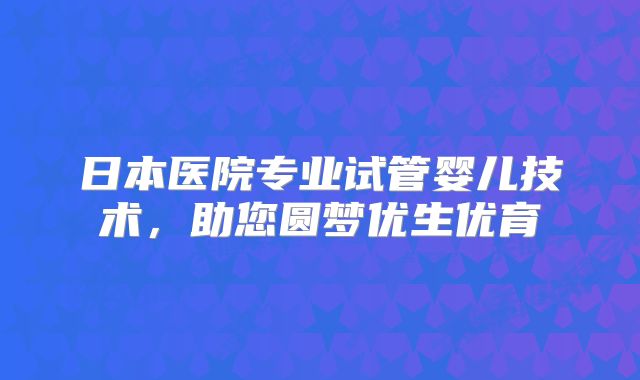 日本医院专业试管婴儿技术，助您圆梦优生优育