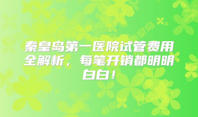 秦皇岛第一医院试管费用全解析，每笔开销都明明白白！