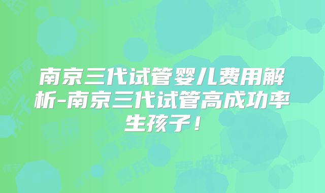 南京三代试管婴儿费用解析-南京三代试管高成功率生孩子！