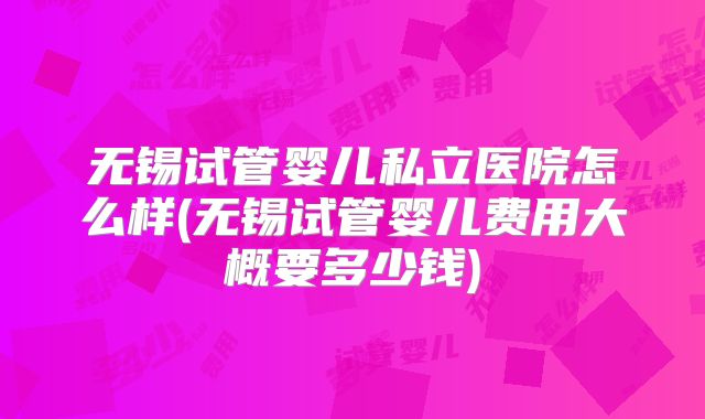 无锡试管婴儿私立医院怎么样(无锡试管婴儿费用大概要多少钱)