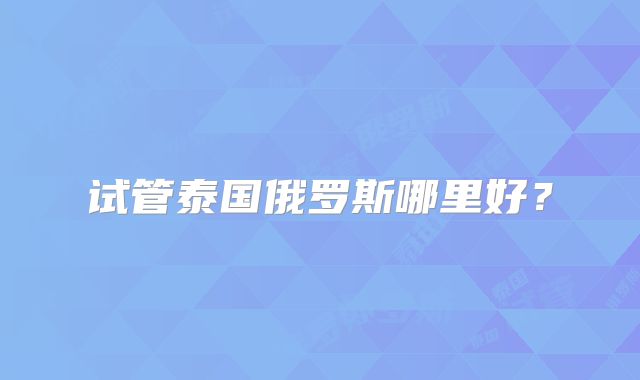 试管泰国俄罗斯哪里好？