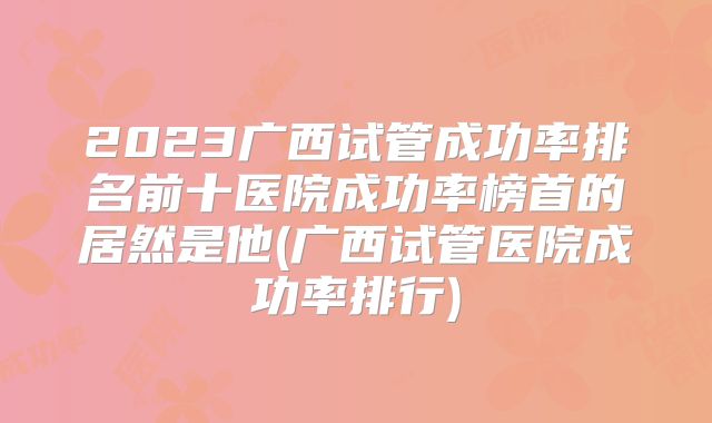 2023广西试管成功率排名前十医院成功率榜首的居然是他(广西试管医院成功率排行)