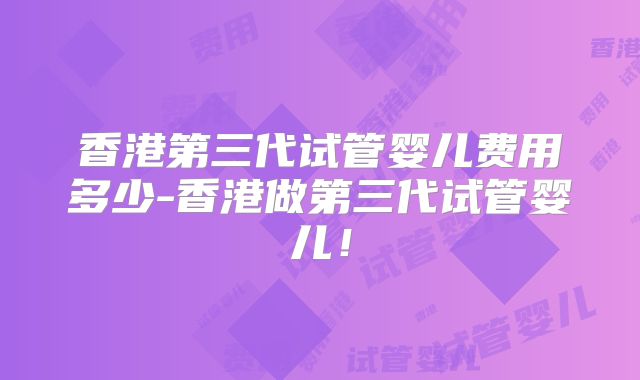 香港第三代试管婴儿费用多少-香港做第三代试管婴儿！
