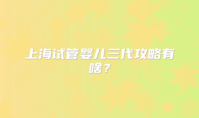 上海试管婴儿三代攻略有啥?