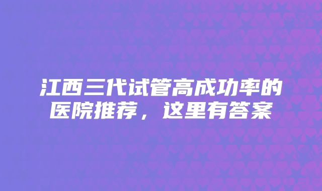 江西三代试管高成功率的医院推荐,这里有答案