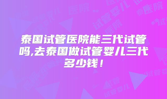 泰国试管医院能三代试管吗,去泰国做试管婴儿三代多少钱!