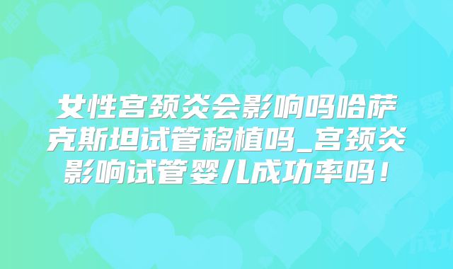 女性宫颈炎会影响吗哈萨克斯坦试管移植吗_宫颈炎影响试管婴儿成功率吗！