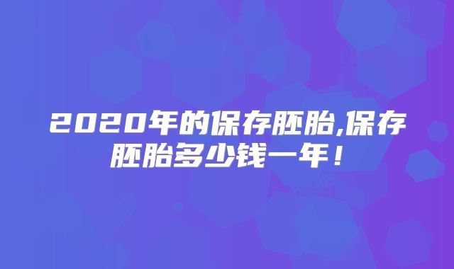 2020年的保存胚胎,保存胚胎多少钱一年！