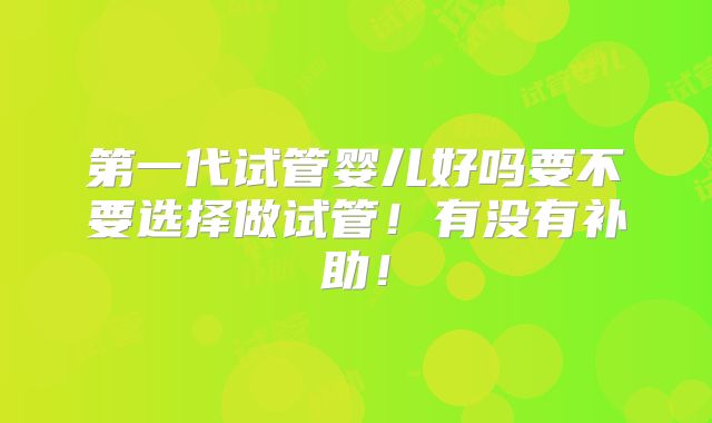 第一代试管婴儿好吗要不要选择做试管！有没有补助！