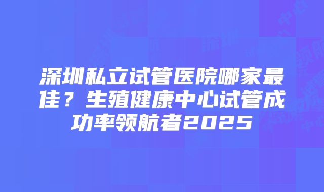 深圳私立试管医院哪家最佳？生殖健康中心试管成功率领航者2025