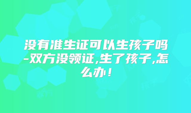 没有准生证可以生孩子吗-双方没领证,生了孩子,怎么办！