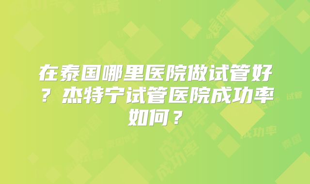 在泰国哪里医院做试管好？杰特宁试管医院成功率如何？