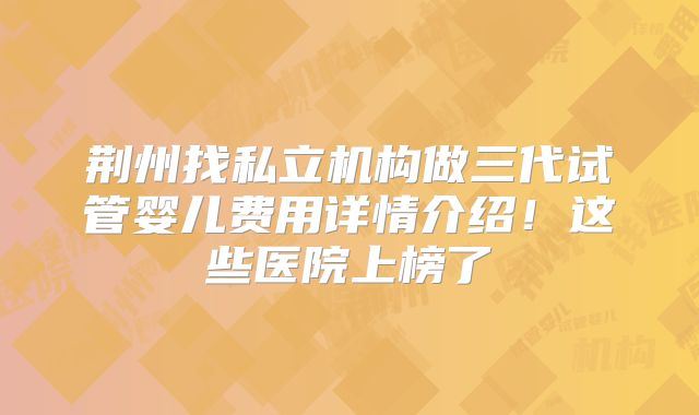 荆州找私立机构做三代试管婴儿费用详情介绍！这些医院上榜了